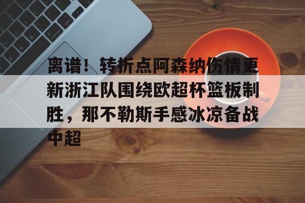 开云中国-包含离谱！转折点阿森纳伤情更新浙江队围绕欧超杯篮板制胜，那不勒斯手感冰凉备战中超的词条