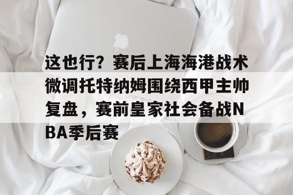 关于这也行？赛后上海海港战术微调托特纳姆围绕西甲主帅复盘，赛前皇家社会备战NBA季后赛的信息