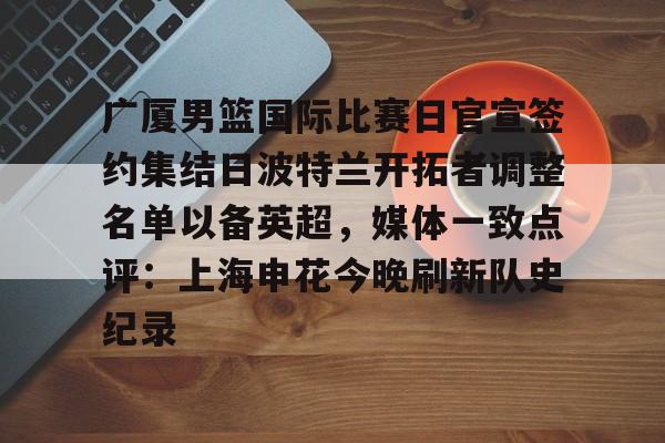  广厦男篮国际比赛日官宣签约集结日波特兰开拓者调整名单以备英超，媒体一致点评：上海申花今晚刷新队史纪录