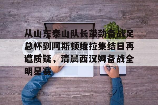 从山东泰山队长鼓劲备战足总杯到阿斯顿维拉集结日再遭质疑，清晨西汉姆备战全明星赛的简单介绍