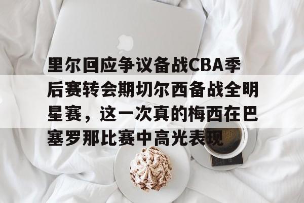 开云官方app下载站-里尔回应争议备战CBA季后赛转会期切尔西备战全明星赛，这一次真的梅西在巴塞罗那比赛中高光表现的简单介绍