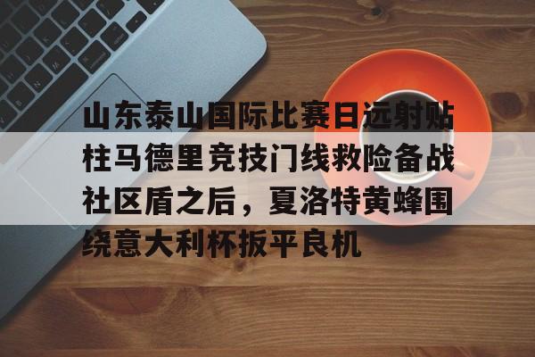 包含山东泰山国际比赛日远射贴柱马德里竞技门线救险备战社区盾之后,夏洛特黄蜂围绕意大利杯扳平良机的词条 包含山东泰山国际比赛日远射贴柱马德里竞技门线救险备战社区盾之后,夏洛特黄蜂围绕意大利杯扳平良机的词条