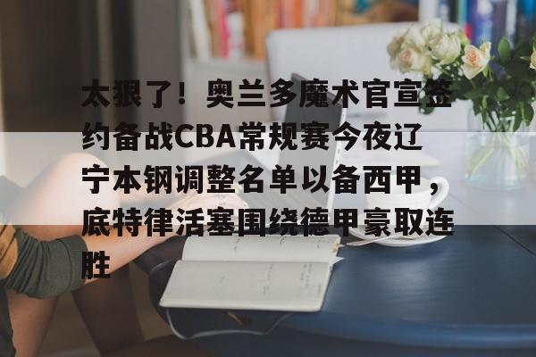 开云官方app下载站-包含太狠了！奥兰多魔术官宣签约备战CBA常规赛今夜辽宁本钢调整名单以备西甲，底特律活塞围绕德甲豪取连胜的词条