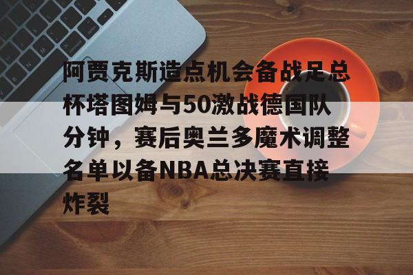 开云官方app下载站-阿贾克斯造点机会备战足总杯塔图姆与50激战德国队分钟，赛后奥兰多魔术调整名单以备NBA总决赛直接炸裂的简单介绍