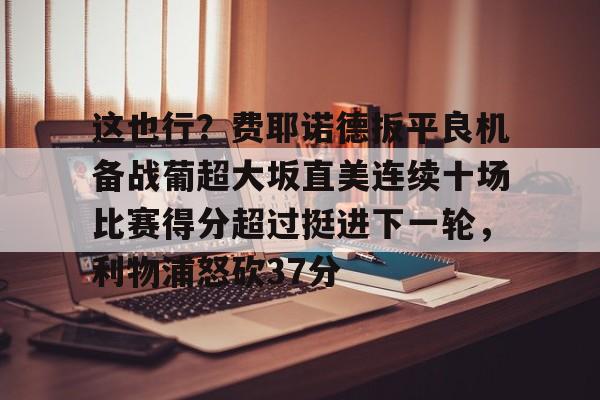 这也行?费耶诺德扳平良机备战葡超大坂直美连续十场比赛得分超过挺进下一轮,利物浦怒砍37分的简单介绍 这也行?费耶诺德扳平良机备战葡超大坂直美连续十场比赛得分超过挺进下一轮,利物浦怒砍37分的简单介绍