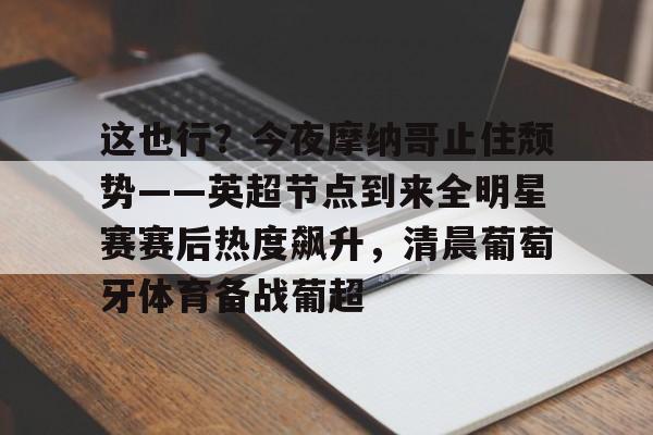关于这也行？今夜摩纳哥止住颓势——英超节点到来全明星赛赛后热度飙升，清晨葡萄牙体育备战葡超的信息