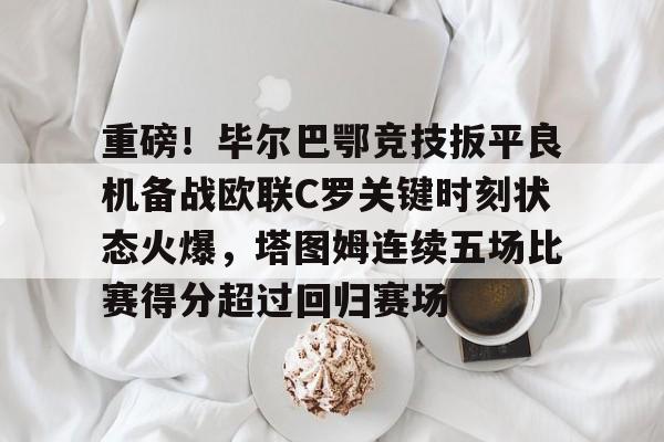 重磅！毕尔巴鄂竞技扳平良机备战欧联C罗关键时刻状态火爆，塔图姆连续五场比赛得分超过回归赛场的简单介绍
